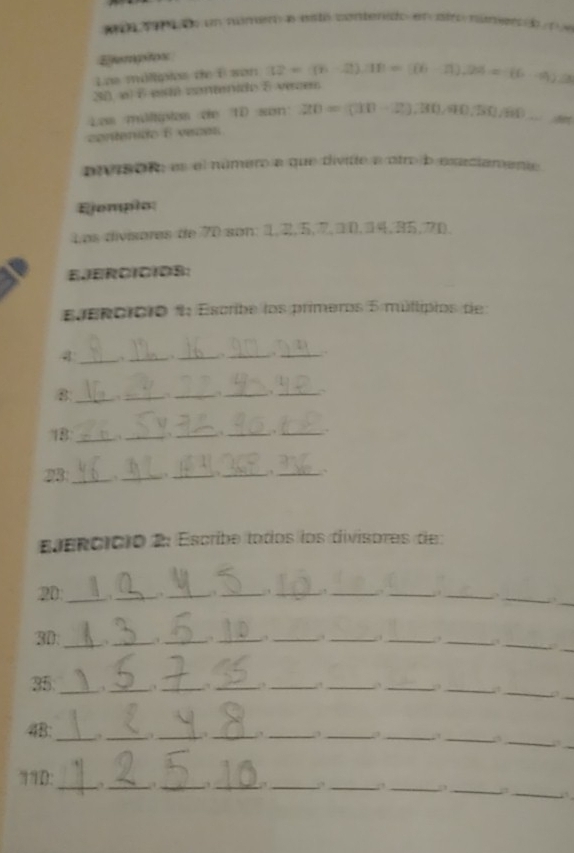 Etemptos 
Loe múlipios de É son 
30 «) éesdó coneinido E verces 
L os méltipios de 1D son 
contenido E veces 
piisór, e el número a que divitte a otro b exaciamenta 
Ejomplo: 
Los divisores de 70 son: 1, 2, 5, 7, 1 0. 34. 35. 70
EJERCICIOS: 
Eenororo 1 Escribe los primeros 5 múltipios de 
4 __._ _. _. 
8_ ,_ 
__ 
_. 
18_ ._ _._ _. 
23 _. __ _ 
_ 
eencicio 2: Escribe tados los divisores de
20 _ _ ,_ 
_ 
_ 
_ 
_ 
__. 
_, 
_ 
30. _、_ ._ ._ ,_ 
_ 
_ 
__, 
35 __._ 
__ 
__ 
__, 
_ 
_ 
__ 
_ 
_ 
48 
__, 
__ 
π1D:_ _._ . _____ 
;1