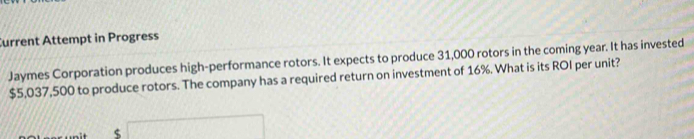 Current Attempt in Progress 
Jaymes Corporation produces high-performance rotors. It expects to produce 31,000 rotors in the coming year. It has invested
$5,037,500 to produce rotors. The company has a required return on investment of 16%. What is its ROI per unit?
$ (C=2)(4)^2