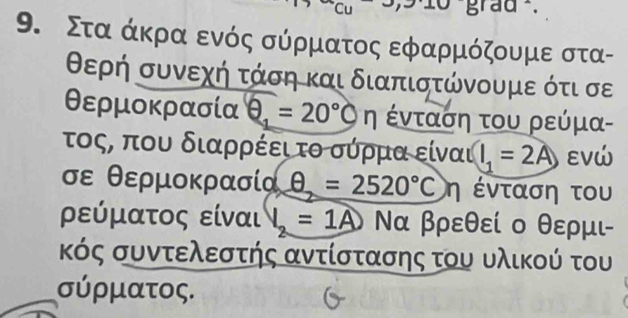 Cu grad . 
9. Στααάκραα ενός σύρματος εφαρμόζουμε στα- 
θερή συνεχή τάση και διαπιστώνουμε ότι σε 
θερμοκρασία θ =20°cn ένταση του ρεύμα- 
τοςς που διαρρέει τοοσύρμααοείναι l_1=2A εVώ
σε θερμοκρασία θ =2520°C η ένταση του 
ρεύματος είναι 1=1A Να βρεθεί ο θερμι- 
κός συντελεστής αντίστασης του υλικού του 
σύρματος.