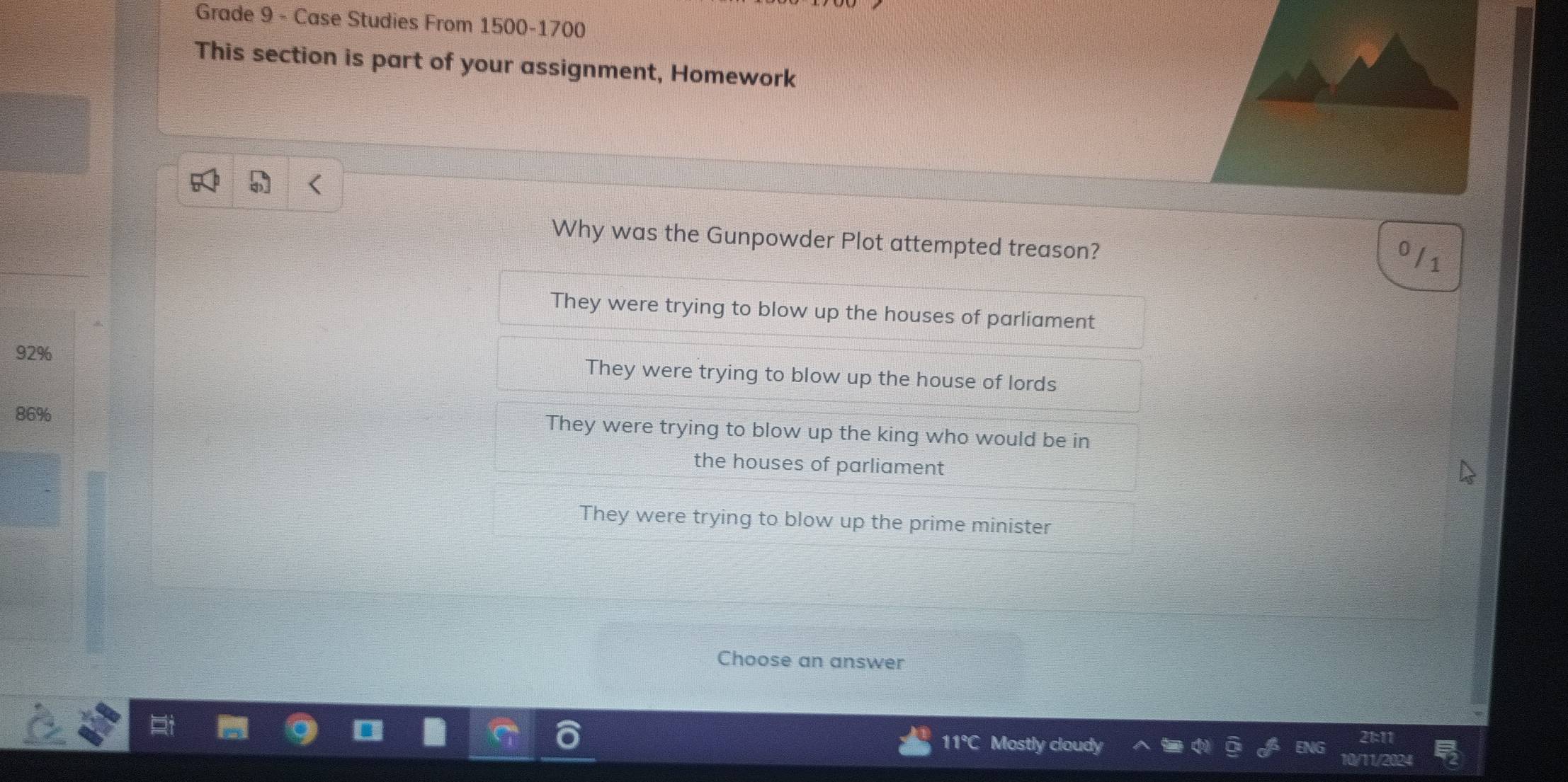 Grade 9 - Case Studies From 1500 - 1700
This section is part of your assignment, Homework
Why was the Gunpowder Plot attempted treason?
0
They were trying to blow up the houses of parliament
92% They were trying to blow up the house of lords
86% They were trying to blow up the king who would be in
the houses of parliament
They were trying to blow up the prime minister
Choose an answer
11℃C Mostly cloudy