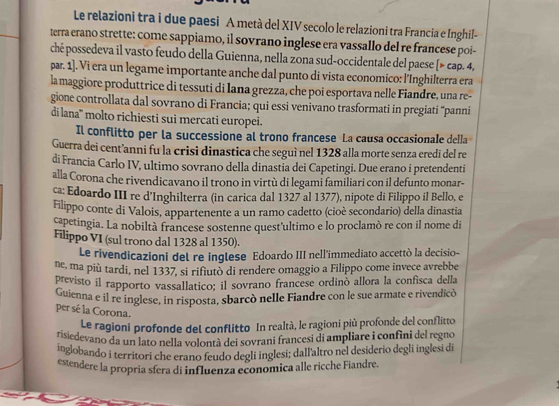 Le relazioni tra i due paesi A metà del XIV secolo le relazioni tra Francia e Inghil-
terra erano strette: come sappiamo, il sovrano inglese era vassallo del re francese poi-
ché possedeva il vasto feudo della Guienna, nella zona sud-occidentale del paese [> cap. 4,
par. 1]. Vi era un legame importante anche dal punto di vista economico: l'Inghilterra era
la maggiore produttrice di tessuti di lana grezza, che poi esportava nelle Fiandre, una re-
gione controllata dal sovrano di Francia; qui essi venivano trasformati in pregiati “panni
di lana'' molto richiesti sui mercati europei.
Il conflitto per la successione al trono francese La causa occasionale della
Guerra dei cent’anni fu la crisi dinastica che seguì nel 1328 alla morte senza eredi del re
di Francia Carlo IV, ultimo sovrano della dinastia dei Capetingi. Due erano i pretendenti
alla Corona che rivendicavano il trono in virtù di legami familiari con il defunto monar-
ca: Edoardo III re d’Inghilterra (in carica dal 1327 al 1377), nipote di Filippo il Bello, e
Filippo conte di Valois, appartenente a un ramo cadetto (cioè secondario) della dinastia
capetingia. La nobiltà francese sostenne quest’ultimo e lo proclamò re con il nome di
Filippo VI (sul trono dal 1328 al 1350).
Le rivendicazioni del re inglese Edoardo III nell'immediato accettò la decisio-
ne, ma più tardí, nel 1337, si rifiutò di rendere omaggio a Filippo come invece avrebbe
previsto il rapporto vassallatico; il sovrano francese ordinó allora la confisca della
Guienna e il re inglese, in risposta, sbarcò nelle Fiandre con le sue armate e rivendicò
per sé la Corona.
Le ragioni profonde del conflitto In realtà, le ragioni più profonde del conflitto
risiedevano da un lato nella volontà dei sovrani francesi di ampliare i confini del regno
inglobando i territori che erano feudo degli inglesi; dall’altro nel desiderio degli inglesi di
estendere la propria sfera di influenza economica alle ricche Fiandre.