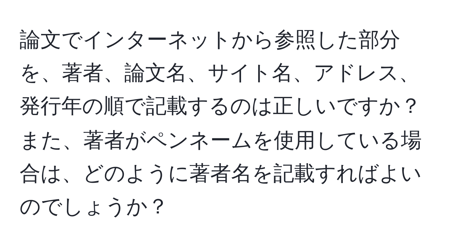 論文でインターネットから参照した部分を、著者、論文名、サイト名、アドレス、発行年の順で記載するのは正しいですか？　また、著者がペンネームを使用している場合は、どのように著者名を記載すればよいのでしょうか？