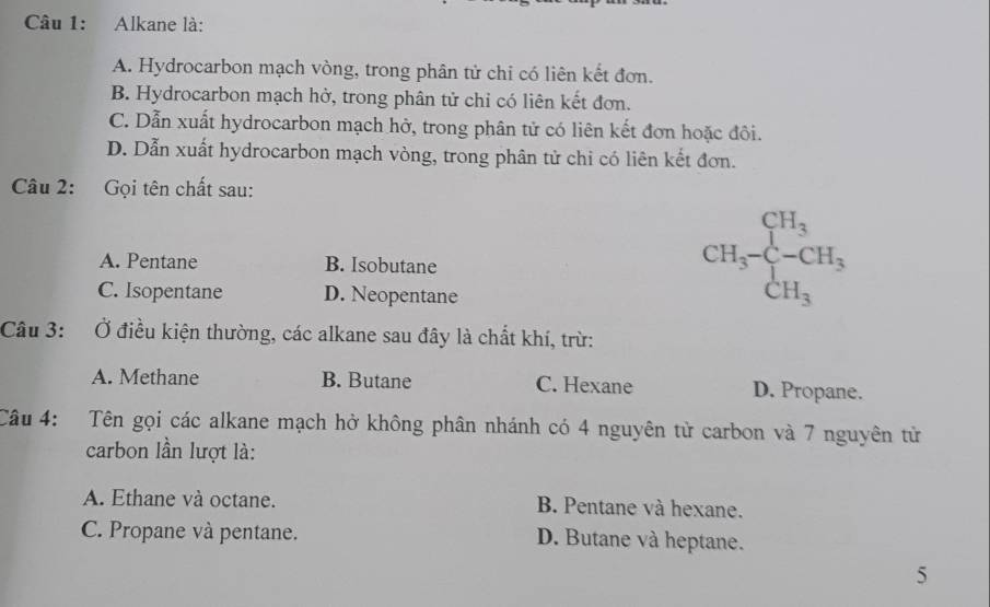 Alkane là:
A. Hydrocarbon mạch vòng, trong phân tử chi có liên kết đơn.
B. Hydrocarbon mạch hở, trong phân tử chỉ có liên kết đơn.
C. Dẫn xuất hydrocarbon mạch hở, trong phân tử có liên kết đơn hoặc đôi.
D. Dẫn xuất hydrocarbon mạch vòng, trong phân tử chi có liên kết đơn.
Câu 2: Gọi tên chất sau:
A. Pentane B. Isobutane
C. Isopentane D. Neopentane
CH_3-beginarrayl CH_3 -CH_3 CH_3endarray.
Câu 3: Ở điều kiện thường, các alkane sau đây là chất khí, trừ:
A. Methane B. Butane C. Hexane D. Propane.
Câu 4: Tên gọi các alkane mạch hở không phân nhánh có 4 nguyên tử carbon và 7 nguyên tử
carbon lần lượt là:
A. Ethane và octane. B. Pentane và hexane.
C. Propane và pentane. D. Butane và heptane.
5