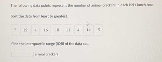 The following data points represent the number of animal crackers in each kid's lunch box..
Sort the data from least to greatest.
7 12 4 15 10 11 4 14 6
Find the interquartile range (IQR) of the data set.
animal crackers