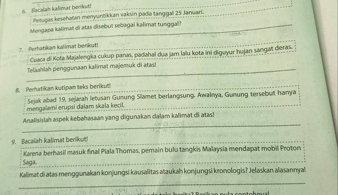 Bacalah kalimat berikut! 
_ 
Petugas kesehatan menyuntikkan vaksin pada tanggal 25 Januari. 
_Mengapa kalimat di atas disebut sebagai kalimat tunggal? 
_ 
7. Perhatikan kalimat berikut! 
Cuaca di Kota Majalengka cukup panas, padahal dua jam lalu kota ini diguyur hujan sangat deras. 
_Telaahlah penggunaan kalimat majemuk di atas! 
8. Perhatikan kutipan teks berikut! 
_ 
Sejak abad 19, sejarah letusan Gunung Slamet berlangsung. Awalnya, Gunung tersebut hanya 
mengalami erupsi dalam skala kecil. 
_ 
_ 
Analisislah aspek kebahasaan yang digunakan dalam kalimat di atas! 
9. Bacalah kalimat berikut! 
Karena berhasil masuk final Piala Thomas, pemain bulu tangkis Malaysia mendapat mobil Proton 
Saga. 
_ 
_ 
Kalimat di atas menggunakan konjungsi kausalitas ataukah konjungsi kronologis? Jelaskan alasannya! 
_