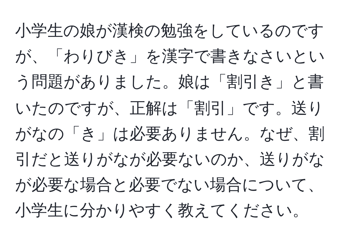 小学生の娘が漢検の勉強をしているのですが、「わりびき」を漢字で書きなさいという問題がありました。娘は「割引き」と書いたのですが、正解は「割引」です。送りがなの「き」は必要ありません。なぜ、割引だと送りがなが必要ないのか、送りがなが必要な場合と必要でない場合について、小学生に分かりやすく教えてください。