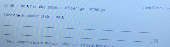 Structure X has adaptations for efficient gas exchange. 
Lister Community 
Give one adaptation of structure X
_ 
_ 
(1) 
The photograph below shows a person using a peak flow meter