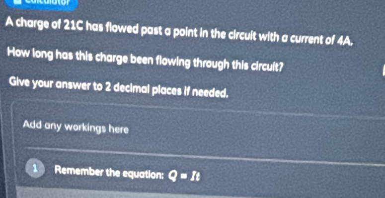 A charge of 21C has flowed past a point in the circuit with a current of 4A, 
How long has this charge been flowing through this circult? 
Give your answer to 2 decimal places if needed. 
Add any workings here 
Remember the equation: Q=It