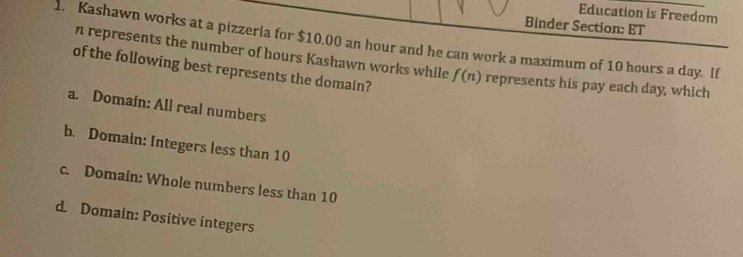 Education is Freedom
Binder Section: ET
1. Kashawn works at a pizzeria for $10.00 an hour and he can work a maximum of 10 hours a day. If
n represents the number of hours Kashawn works while f(n) represents his pay each day, which
of the following best represents the domain?
a. Domain: All real numbers
b. Domain: Integers less than 10
c. Domain: Whole numbers less than 10
d. Domain: Positive integers