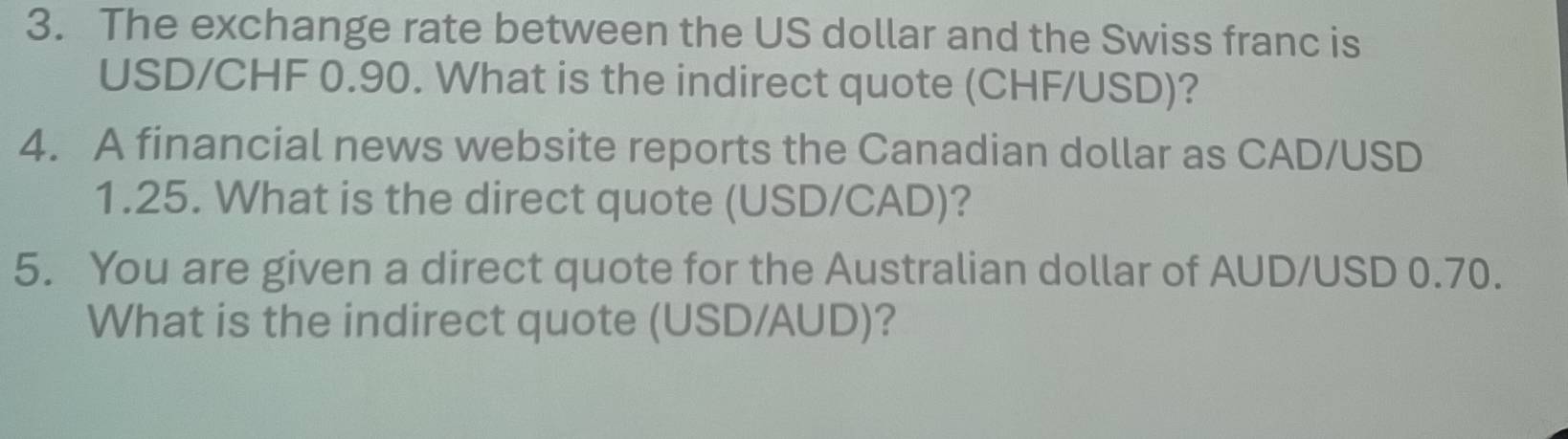 The exchange rate between the US dollar and the Swiss franc is
USD/CHF 0.90. What is the indirect quote (CHF/USD)? 
4. A financial news website reports the Canadian dollar as CAD/USD
1.25. What is the direct quote (USD/CAD)? 
5. You are given a direct quote for the Australian dollar of AUD/USD 0.70. 
What is the indirect quote (USD/AUD)?