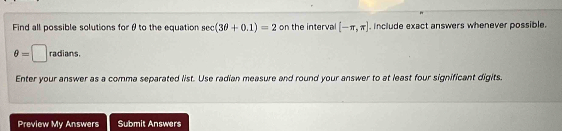 Find all possible solutions for θ to the equation se c(3θ +0.1)=2 on the interval [-π ,π ]. Include exact answers whenever possible.
θ =□ radians. 
Enter your answer as a comma separated list. Use radian measure and round your answer to at least four significant digits. 
Preview My Answers Submit Answers