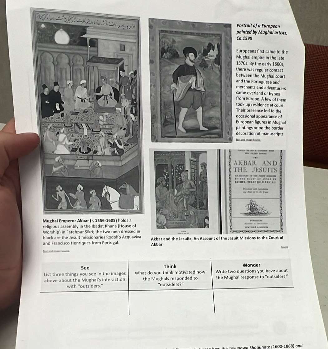 See Think Wonder 
List three things you see in the images What do you think motivated how Write two questions you have about 
above about the Mughal's interaction the Mughals responded to the Mughal response to “outsiders.” 
with “outsiders.” “outsiders?” 
be okugaw a Shogunate (1600 -1868) and