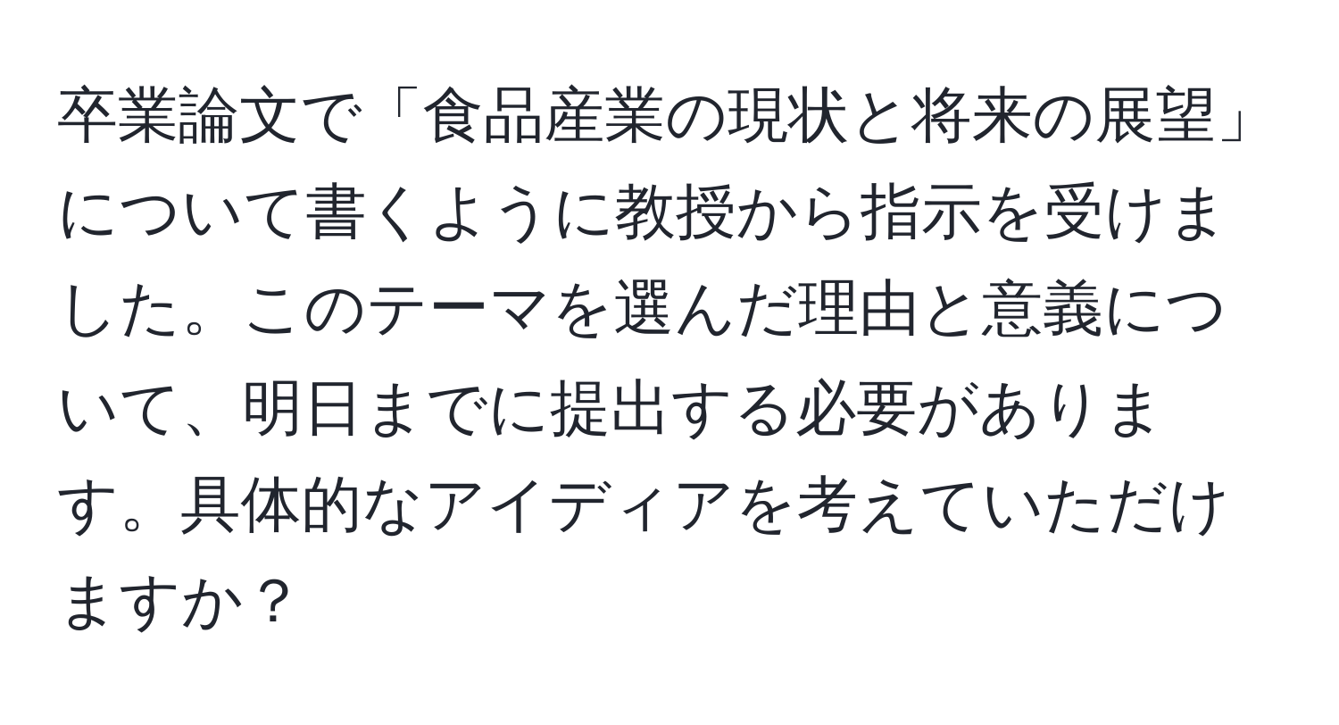 卒業論文で「食品産業の現状と将来の展望」について書くように教授から指示を受けました。このテーマを選んだ理由と意義について、明日までに提出する必要があります。具体的なアイディアを考えていただけますか？