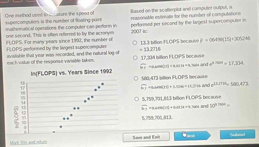 One method used to measure the speed of Based on the scatterplot and computer output, a
supercomputers is the number of floating-point reasonable estimate for the number of computations
mathematical operations the computer can perform in performed per second by the largest supercomputer in
one second. This is often referred to by the acronym 2007 is:
FLOPS. For many years since 1992, the number of 13.3 billion FLOPS because hat y=06498(15)+305246
FLOPS performed by the largest supercomputer
available that year was recorded, and the natural log of =13.2716
each value of the response variable taken. 17,334 billion FLOPS because
widehat ln y=0.6498(15)+0.0134=9.7604 and e^(9.7604)=17,334.
580,473 billion FLOPS because
widehat ln y=0.6498(15)+3.5246=13.2716 and e^(13.2716)=580,473.
5,759,701,813 billion FLOPS because
widehat ln y=0.6498(15)+0.0134=9.7604 and 10^(9.7604)=
5,759,701,813.
Save and Exit Next Submit
Mark this and return