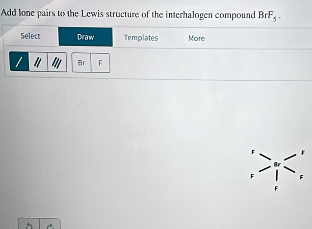 Add lone pairs to the Lewis structure of the interhalogen compound BrF_5.
F F
Br
F F
F