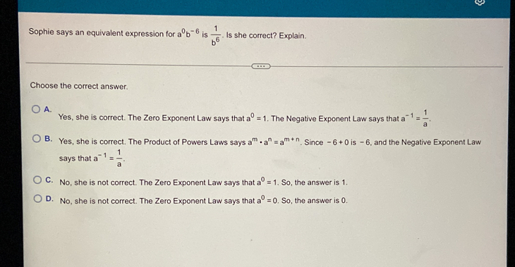 Sophie says an equivalent expression for a^0b^(-6) is  1/b^6 . Is she correct? Explain.
Choose the correct answer.
A.
Yes, she is correct. The Zero Exponent Law says that a^0=1. The Negative Exponent Law says that a^(-1)= 1/a .
B. Yes, she is correct. The Product of Powers Laws says a^m· a^n=a^(m+n). Since -6+0 is - 6, and the Negative Exponent Law
says that a^(-1)= 1/a .
C. No, she is not correct. The Zero Exponent Law says that a^0=1. So, the answer is 1.
D. No, she is not correct. The Zero Exponent Law says that a^0=0. So, the answer is 0.