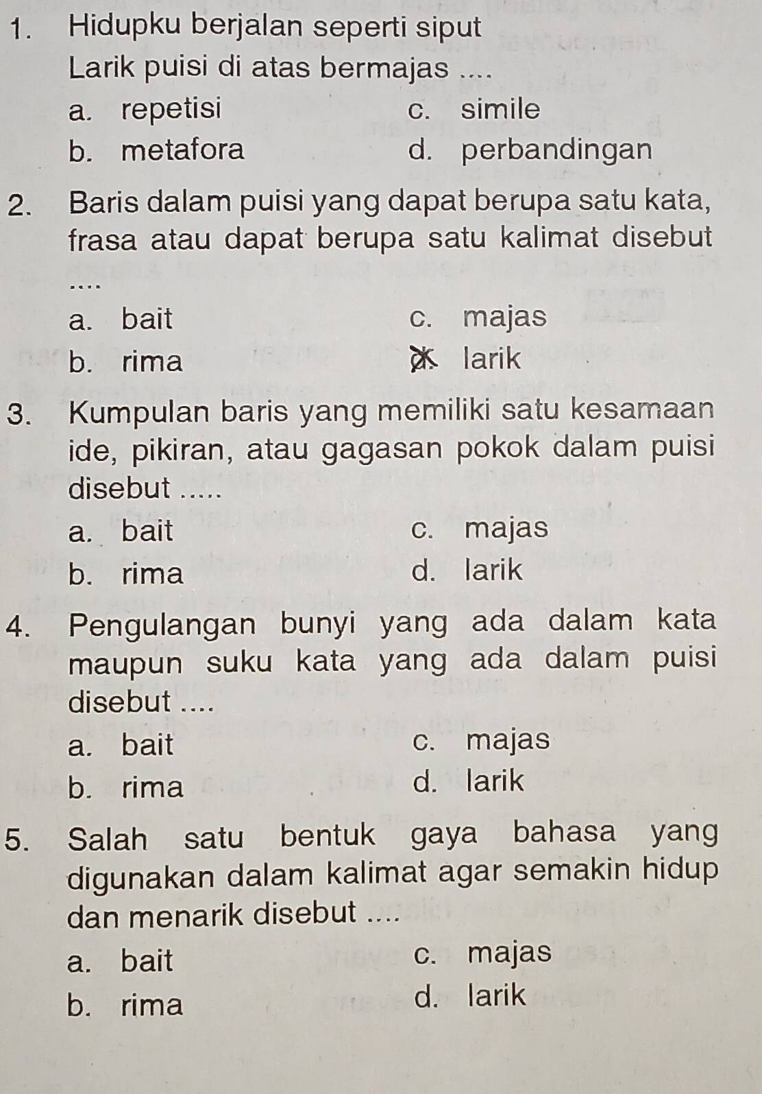 Hidupku berjalan seperti siput
Larik puisi di atas bermajas ....
a. repetisi c. simile
b. metafora d. perbandingan
2. Baris dalam puisi yang dapat berupa satu kata,
frasa atau dapat berupa satu kalimat disebut
..
a. bait c. majas
b. rima larik
3. Kumpulan baris yang memiliki satu kesamaan
ide, pikiran, atau gagasan pokok dalam puisi
disebut .....
a. bait c. majas
b. rima d. larik
4. Pengulangan bunyi yang ada dalam kata
maupun suku kata yang ada dalam puisi 
disebut ....
a. bait c. majas
b. rima d. larik
5. Salah satu bentuk gaya bahasa yang
digunakan dalam kalimat agar semakin hidup
dan menarik disebut ....
a. bait c. majas
b. rima
d. larik