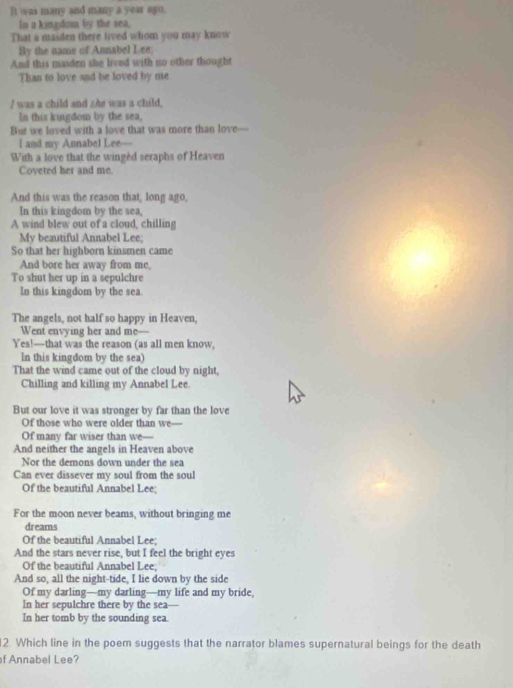 It was many and many a year ago. 
In a kingdom by the sea, 
That a maiden there lived whom you may know 
By the name of Annabel Lee 
And this maiden she lived with no other thought 
Than to love and be loved by me 
/ was a child and she was a child, 
In this kingdom by the sea, 
But we loved with a love that was more than love— 
I and my Annabel Lee— 
With a love that the wingèd seraphs of Heaven 
Coveted her and me. 
And this was the reason that, long ago, 
In this kingdom by the sea, 
A wind blew out of a cloud, chilling 
My beautiful Annabel Lee; 
So that her highborn kinsmen came 
And bore her away from me, 
To shut her up in a sepulchre 
In this kingdom by the sea. 
The angels, not half so happy in Heaven, 
Went envying her and me--- 
Yes!—that was the reason (as all men know, 
In this kingdom by the sea) 
That the wind came out of the cloud by night, 
Chilling and killing my Annabel Lee. 
But our love it was stronger by far than the love 
Of those who were older than we— 
Of many far wiser than we— 
And neither the angels in Heaven above 
Nor the demons down under the sea 
Can ever dissever my soul from the soul 
Of the beautiful Annabel Lee; 
For the moon never beams, without bringing me 
dreams 
Of the beautiful Annabel Lee; 
And the stars never rise, but I feel the bright eyes 
Of the beautiful Annabel Lee; 
And so, all the night-tide, I lie down by the side 
Of my darling—my darling—my life and my bride, 
In her sepulchre there by the sea— 
In her tomb by the sounding sea. 
2. Which line in the poem suggests that the narrator blames supernatural beings for the death 
f Annabel Lee?