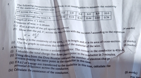 The following measurements wee made in an investipation to measure the resistivity
of the material 
eter of wire
() Plot a graph of the pd against the carrent. =0.28mm
(4 marks)
(b) Show that the pd, V. across the win wries with the current I according to the equation
v= rho LI/A 
where  is the resistivity of the wire, L is its length and 1 is its area of cross-section. (2 marks)
(c) Use the graph to calculate the resistivily of the material of the wire. (6 marks)
2 A battery is connected across a uniform conductor. The current in the conductor is 40mA.
(i) Calculate the total charge that flows past point in the conductor in 3 minutes.
(ii) Using data from the Data Booklet calculats the number of electron charge
carriers passing the same point in the conductor in this time
(iii) If 8.6J of energy are transferred to the conductor in this time, calculate the
potential difference across the conductor.
(iv) Calculate the resistance of the conductor. (6 marks)