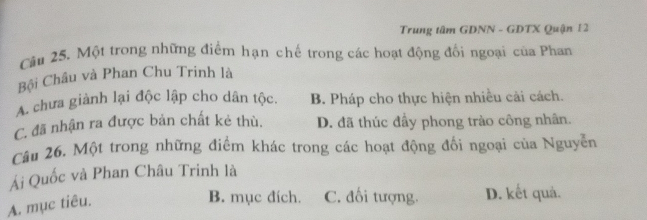 Trung tâm GDNN - GDTX Quận 12
Câu 25. Một trong những điểm hạn chế trong các hoạt động đối ngoại của Phan
Bội Châu và Phan Chu Trinh là
A. chưa giành lại độc lập cho dân tộc. B. Pháp cho thực hiện nhiều cải cách.
C. đã nhận ra được bản chất kẻ thù. D. đã thúc đẩy phong trào công nhân.
Câu 26. Một trong những điểm khác trong các hoạt động đối ngoại của Nguyễn
Ái Quốc và Phan Châu Trinh là
A. mục tiêu.
B. mục đích. C. đối tượng. D. kết quả.