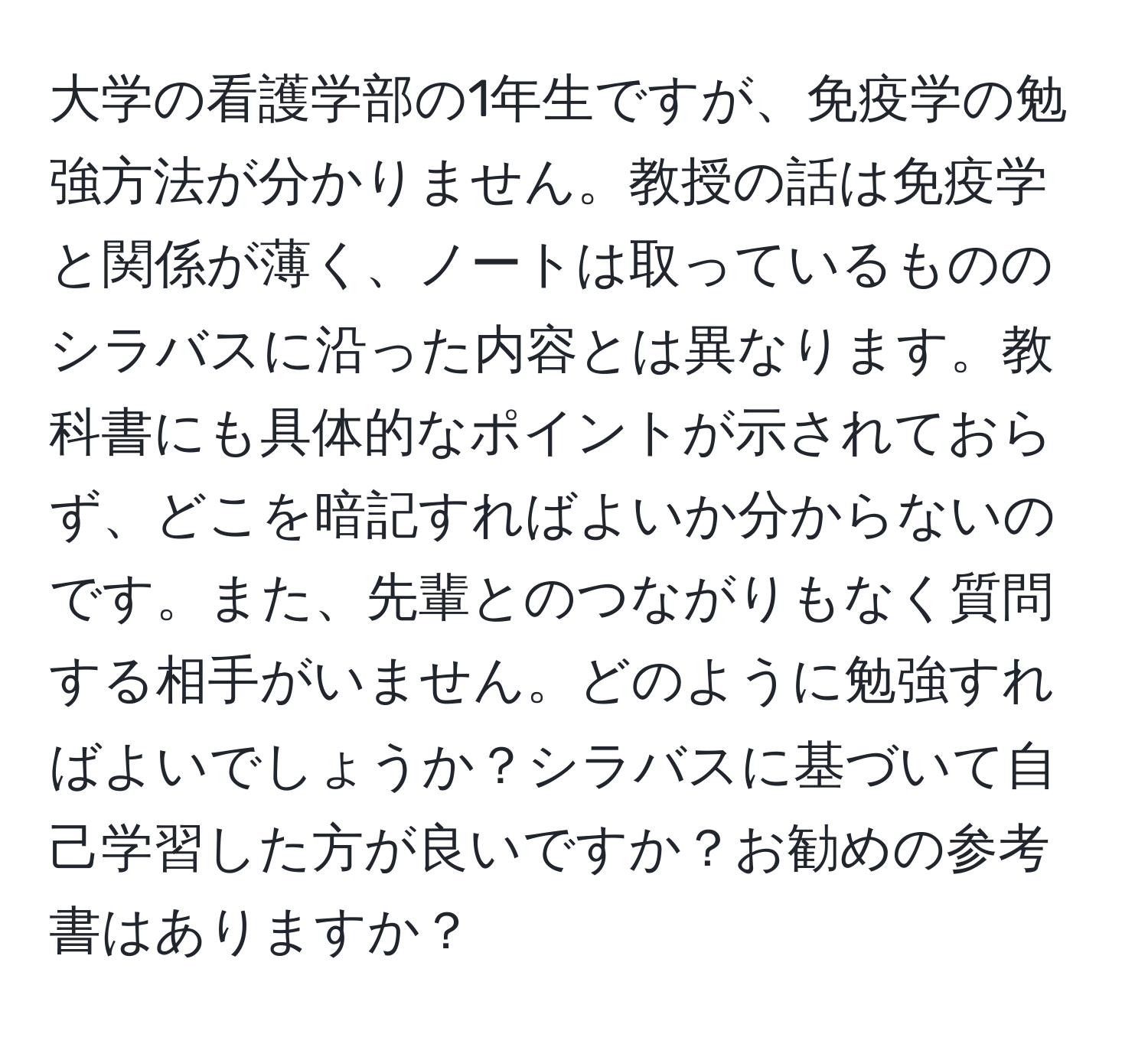 大学の看護学部の1年生ですが、免疫学の勉強方法が分かりません。教授の話は免疫学と関係が薄く、ノートは取っているもののシラバスに沿った内容とは異なります。教科書にも具体的なポイントが示されておらず、どこを暗記すればよいか分からないのです。また、先輩とのつながりもなく質問する相手がいません。どのように勉強すればよいでしょうか？シラバスに基づいて自己学習した方が良いですか？お勧めの参考書はありますか？