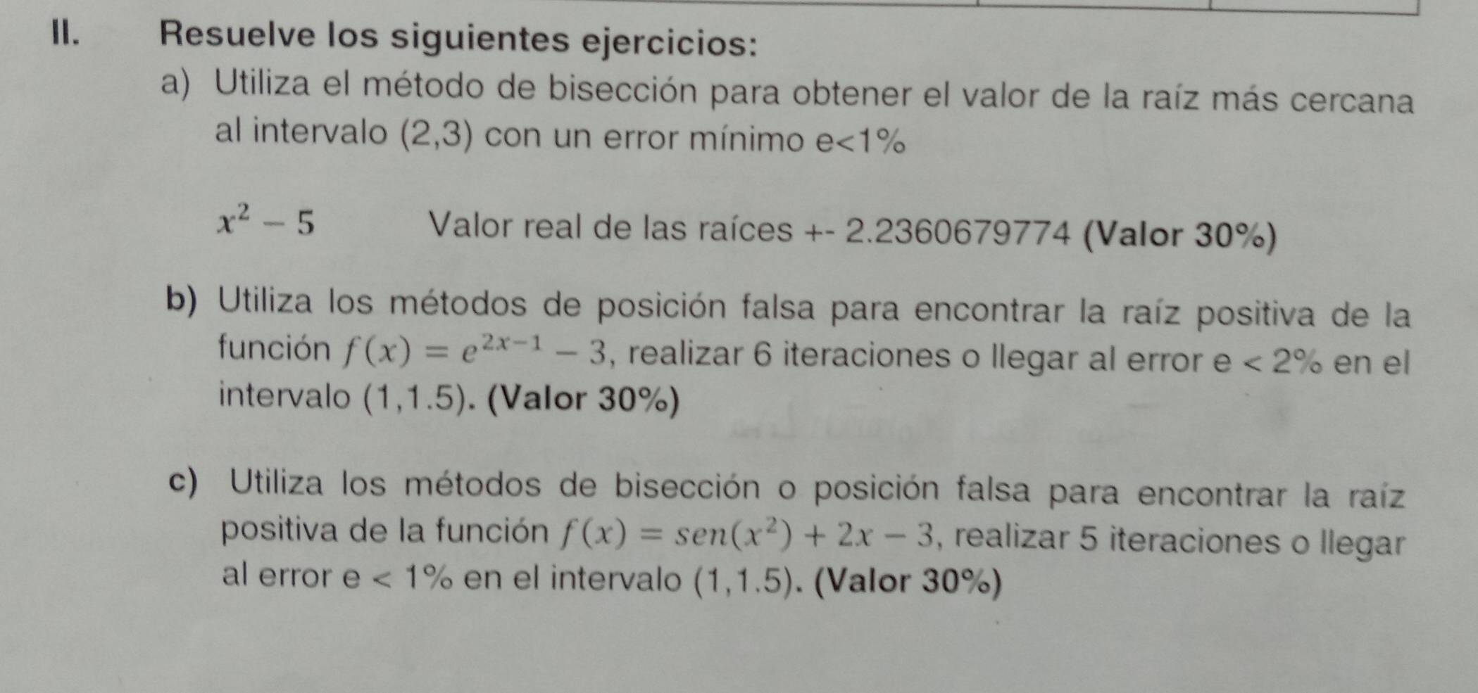 Resuelve los siguientes ejercicios: 
a) Utiliza el método de bisección para obtener el valor de la raíz más cercana 
al intervalo (2,3) con un error mínimo e<1%
x^2-5 Valor real de las raíces +- 2.2360679774 (Valor 30%) 
b) Utiliza los métodos de posición falsa para encontrar la raíz positiva de la 
función f(x)=e^(2x-1)-3 , realizar 6 iteraciones o llegar al error e <2% en el 
intervalo (1,1.5). (Valor 30%) 
c) Utiliza los métodos de bisección o posición falsa para encontrar la raíz 
positiva de la función f(x)=sen (x^2)+2x-3 , realizar 5 iteraciones o llegar 
al error e <1% en el intervalo (1,1.5). (Valor 30%)