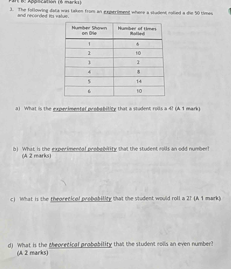 Application (6 marks) 
3. The following data was taken from an experiment where a student rolled a die 50 times
and recorded its value. 
a) What is the experimental probability that a student rolls a 4? (A 1 mark) 
b) What is the experimental probability that the student rolls an odd number? 
(A 2 marks) 
c) What is the theoretical probability that the student would roll a 2? (A 1 mark) 
d) What is the theoretical probability that the student rolls an even number? 
(A 2 marks)