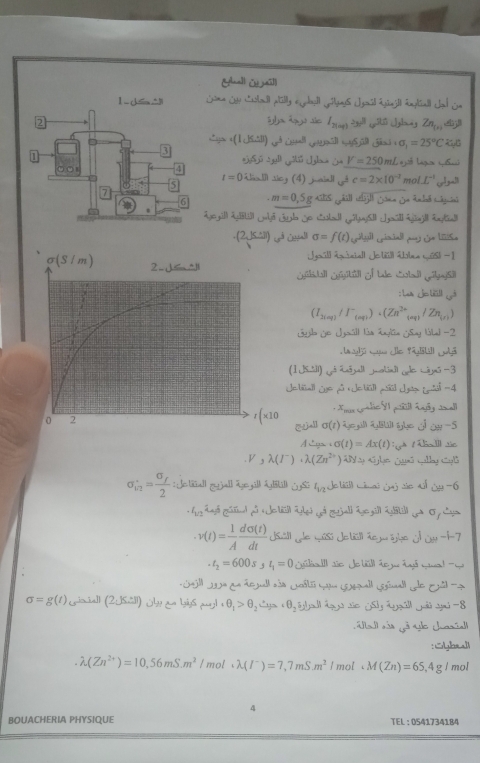 Gall [ wi]l
“ (1,K:3)
sigma _1=25°C
a jió Lagu (pns)
y^(frac 1)2-y^(frac 1)2 V=250mL
t=0  -17 1 sicy (4) juaiall a^4c=2* 10^(-2) mol. L^(-1)
-m=0,5
(2si) s uhall σ =f(t)
Igráll Apiciall Joñúll Ábea mús) - 1
sigma (S/m) 2 J< ^li Jibal jtl of tle Sal Gusil
: L J bll yà
 (I_2(aq)/I^-_(aq))· (Zn^(2+) saqh / Znjey)
Gjl Ge Jgoall lis Engian SSny (bbal -2
Lag]jū wue le 95[5(  3
(1 Jsidl) gé iāall jolnd yde wnG -3
Jetall Je på Jetüll mül Jsn Lta =4
* Amux Sede SI pñll Agãy Jnall
0 2
r(* 10 CuAl σ(1) 4oi LUghc j OH -5
A gs sigma (t)=Ax(t)
V,lambda (I^-)· lambda (Zn^(2+)) ) AV ap ajle ¿uã Gallay CyB
sigma _i^2=frac sigma _f2 : Jetall zjall ägezill Ágkill Gs: GzJe bil) minal Jaj vie al 14-6
l_1/2
v(t)= 1/A  dsigma (t)/dt  Usill de músi Je bsll áem üghe d Ot-1-7
-t_2=600s t_1=0
)^th * a de jall aão Cól cam emall Gsmal qde Ela
sigma =g(t) (simia]l (2.JS∴ ll) Oh an Yys mu _sim uj1· θ _1>θ _2 · θ _2 yall lgà sủa JSh leáll gri aú -8
Madl ss gã ge charia
:Syheall
lambda (Zn^(2+))=10,56mS.m^2/ mol lambda (I^-)=7,7mS.m^2 mol.M(Zn)=65,4gI mol
4
BOUACHERIA PHYSIQUE TEL :0541734184