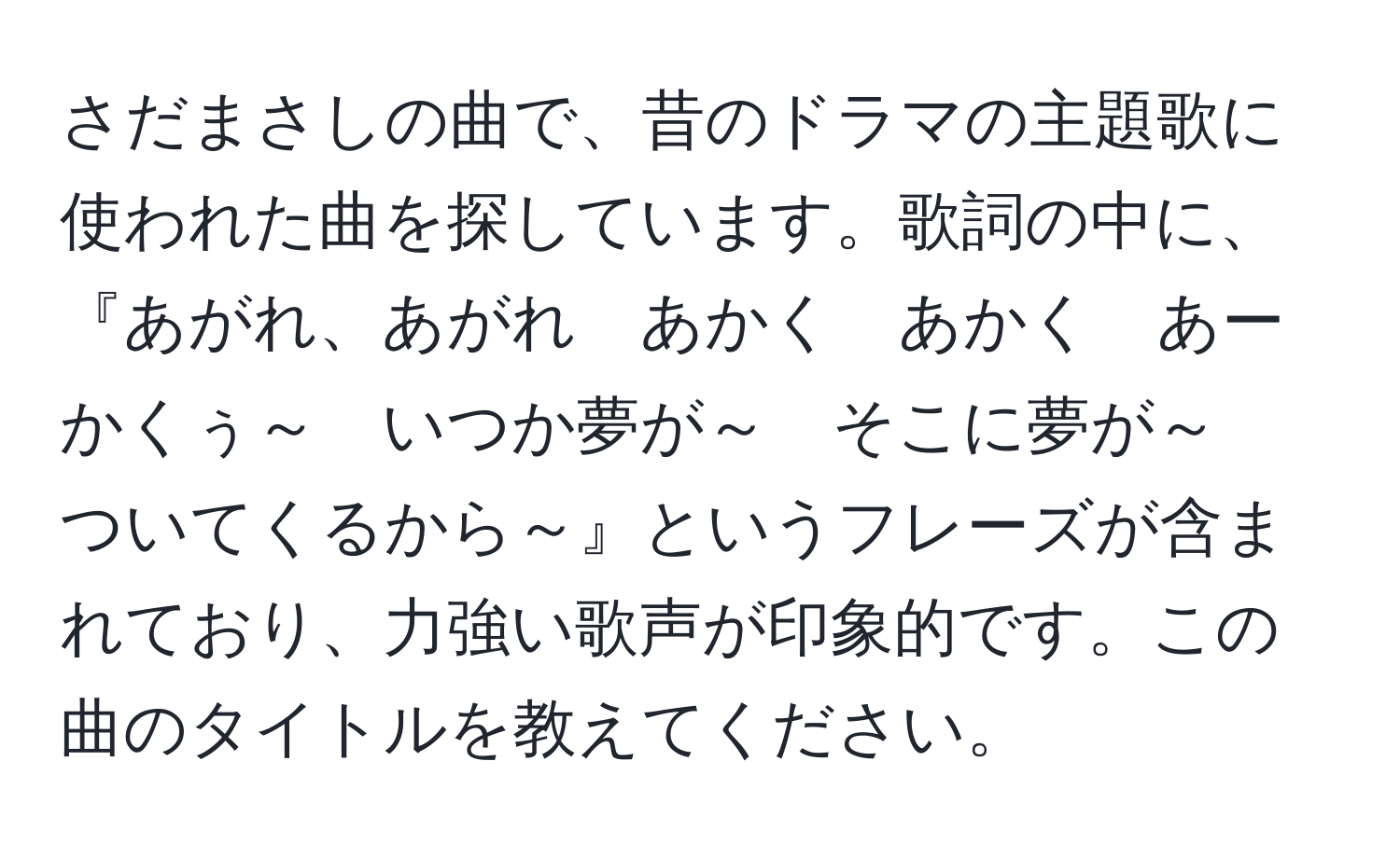 さだまさしの曲で、昔のドラマの主題歌に使われた曲を探しています。歌詞の中に、『あがれ、あがれ　あかく　あかく　あーかくぅ～　いつか夢が～　そこに夢が～　ついてくるから～』というフレーズが含まれており、力強い歌声が印象的です。この曲のタイトルを教えてください。