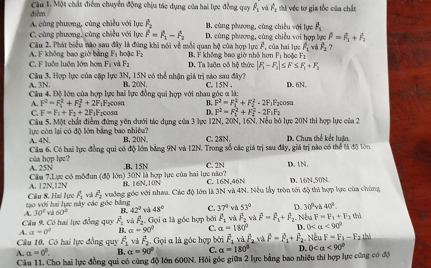 Cầu 1. Một chất điểm chuyển động chịu tác dụng của hai lực đồng quy vector F_1 và vector F_2 thì véc tơ gia tốc của chất
điểm
A. cùng phương, cùng chiều với lực vector F_2 B. cùng phương, cùng chiều với lực vector F_1
C. cùng phương, cùng chiều với lực vector F=vector F_1-vector F_2 D. cùng phương, cùng chiều với hợp lực vector F=vector F_1+vector F_2
Câu 2. Phát biểu nào sau đây là đúng khi nói về mối quan hệ của hợp lực vector F , của hai lực vector F_1 và vector F_2 ?
A. F không bao giờ bằng F_1 hoặc F_2 B. F không bao giờ nhỏ hơn F_1 hoặc F_2
C. F luôn luôn lớn hơn F_1 và F_2 D. Ta luôn có hệ thức |F_1-F_2|≤ F≤ F_1+F_2
Câu 3. Hợp lực của cặp lực 3N, 15N có thể nhận giá trị nào sau đây?
A. 3N. B. 20N. C. 15N . D. 6N.
Câu 4. Độ lớn của hợp lực hai lực đồng qui hợp với nhau góc α là:
A. F^2=F_1^(2+F_2^2+2F_1)F_2 cosα B. F^2=F_1^(2+F_2^2-2F_1)F_2 cosa
C. F=F_1+F_2+2F_1F_2cos alpha D. F^2=F_1^(2+F_2^2-2F_1)F_2
Câu 5. Một chất điểm đứng yên dưới tác dụng của 3 lực 12N, 20N, 16N. Nếu bỏ lực 20N thì hợp lực của 2
lực còn lại có độ lớn bằng bao nhiêu?
A. 4N. B. 20N. C. 28N. D. Chưa thể kết luận.
Câu 6. Có hai lực đồng qui có độ lớn bằng 9N và 12N. Trong số các giá trị sau đây, giá trị nào có thể là độ lớn
của hợp lực?
A. 25N.B. 15N C. 2N D. 1N.
Câu 7.Lực có môđun (độ lớn) 30N là hợp lực của hai lực nào?
C. 16N,46N
A. 12N,12N B. 16N,10N D. 16N,50N.
Câu 8. Hai lực vector F_1 và vector F_2 vuông góc với nhau. Các độ lớn là 3N và 4N. Nếu lấy tròn tới độ thì hợp lực của chúng
tạo với hai lực này các góc bằng
C.
A. 30° và 60° 42° và 48° 37° và 53°
B.
D. 30° và 40^0.
Câu 9. Có hai lực đồng quy vector F_1 và vector F_2. Gọi α là góc hợp bởi vector F_1 và vector F_2 và vector F=vector F_1+vector F_2. Nếu F=F_1+F_2 thì
A. alpha =0° B. alpha =90° C. alpha =180° D. 0 <90^0
Câu 10. Có hai lực đồng quy vector F_1 và vector F_2 Gọi α là góc hợp bởi vector F_1 và vector F_2 và vector F=vector F_1+vector F_2. Nếu F=F_1-F_2 thì
A. alpha =0^0. B. alpha =90° C. alpha =180° D. 0 <90^0
Câu 11. Cho hai lực đồng qui có cùng độ lớn 600N. Hỏi góc giữa 2 lực bằng bao nhiêu thì hợp lực cũng có độ