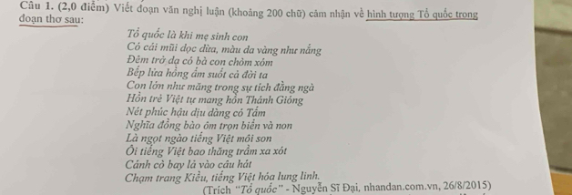 (2,0 điểm) Viết đoạn văn nghị luận (khoảng 200 chữ) cảm nhận về hình tượng Tổ quốc trong
đoạn thơ sau:
Tổ quốc là khi mẹ sinh con
Có cái mũi đọc dừa, màu da vàng như nắng
Đêm trở dạ có bà con chỏm xóm
Bếp lửa hồng ẩm suốt cả đời ta
Con lớn như măng trong sự tích đằng ngà
Hồn trẻ Việt tự mang hồn Thánh Gióng
Nét phúc hậu dịu dàng có Tẩm
Nghĩa đồng bào ôm trọn biển và non
Là ngọt ngào tiếng Việt mội son
Ôi tiếng Việt bao thăng trầm xa xót
Cảnh cò bay là vào cầu hát
Chạm trang Kiểu, tiếng Việt hóạ lung linh.
(Trích “Tổ quốc” - Nguyễn Sĩ Đại, nhandan.com.vn, 26/8/2015)