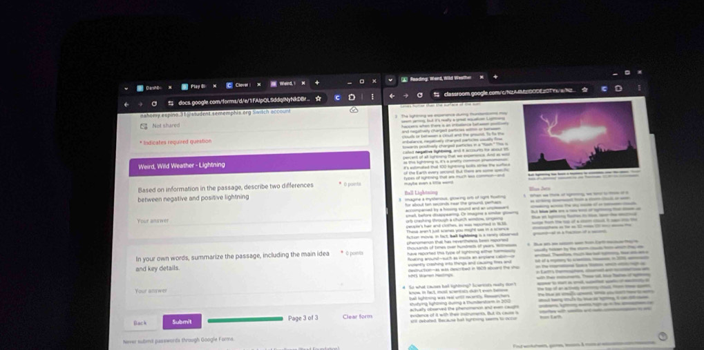 Dasht * Play B: X C Clever  X  Weird Y ▲ Reading: Werd, Wild Westher
a ≌ docs.google.com/forms/d/e/1FAIpQLSddqlNyNkDBr.. ☆ ← classroom.google.com/c/NzAMEDODE2OTYL/a/Nz 
nahomy espino.31@student.sememphis org Switch account
The sytering we experence auring thundants may
but it's reay a grat a L
Not shared
hecers when there i an intudance bata pl .
* Indicates required question clouds or bebeen a cloud and the grsunst. To fa me
enbelance, regatuely cranged partices viually fine
lowarts pesutively chorged partites in a "hush" s is
called negative lighbsing, and it accourts for acout 15
Weird, Wild Weather - Lightning percent of all lighoving that we experence. And as wos
as tie kghtring 1, i's a pretty common prenomanan
f's extimated that 100 lightning bolls strie the surfo
of the Earth every second. But there are some spesfic
Based on information in the passage, describe two differences * O painta types of sgnesing that wsw much was common--and
mayte wen a lttle wa 
between negative and positive lightning Ball Lehtnöng Illus Detn
magine a mystenous, glowing orb of right tlowing  hen w the of gw  i  o o
for about ten seconds near the ground, behacs = n       - __ o —
accompanied by a hissing sound and an umplesurs.
smell, before disappearing. Or magine a smber growmy t et h ft i   B h          
Your answer
orb crashing through a church wndow, sngend
pecple's har and clothes, as was reported in 9638 noge tor the to of a ca ch it s t
These aren't just scenes you might was in a science
fctun movie, in fact, bell lightsing is a raney obsarsed tana l e 1 m  r _ =
phenomerion that has neverthmes, bee rspored gm-al e a focton of a moc
In your own words, summarize the passage, including the main idea * 0 posu thousands of times over hundnels of years. Wimesess Te a s tctn Cet  ta e
have reparted this type of lighlming wither hermassly enited Themiton tur he ber cuong the a ame
foating around-such as imsite an ampiane cabn-o nt of a myy to se  in 2 
and key details. volently crashing into things and causing fines ant n t        a
145 Wamen Hastngs destruction—as was described in 18013 aboand the sho n Latt's thematons, soment a aton on
with their mourns. Thee sal. Me tae of sm
Your answer So what causes ball lighting? Scencsts musty don't       
ball lightsing was real until recently. Reserchers the tos of an actnly voery ctull fn tw sen
know, in fact, musl scentats didn't even belee Te t e aafc mant, s sou s   nm
Nütring lighöring Huring a thumtentiam in 200
actualy observed the phenomenon and even caugn aad le ah to t a  t oet  
evidence of it with their instruments. But its cause a
Back Submit Page 3 of 3 Clear form 1201 debated. Because bat rightning seer to-occur =m Lam
Never sutimit passwords through Google Forms.
Ft k à