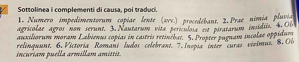 Sottolinea i complementi di causa, poi traduci. 
1. Numero impedimentorum copiae lente (avv.) procedēbant. 2. Prae nimia pluvia 
agricolae agros non serunt. 3. Nautarum vita periculosa est piratarum insidiis. 4.Ob 
auxiliorum moram Labienus copias in castris retinēbat. 5. Propter pugnam incolae oppidum 
relinquunt. 6. Victoria Romani ludos celebrant. 7. Inopia inter curas vivimus. 8. Ob 
incuriam puella armillam amittit.