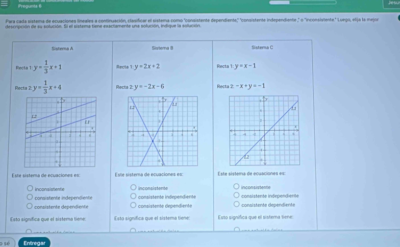 Pregunta 6 Jesu
Para cada sistema de ecuaciones lineales a continuación, clasificar el sistema como "consistente dependiente," "consistente independiente ," o "inconsistente." Luego, elija la mejor
descripción de su solución. Si el sistema tiene exactamente una solución, indique la solución.
Sistema A Sistema B Sistema C
Recta 1:y= 1/3 x+1 Recta 1:y=2x+2 Recta 1:y=x-1
Recta 2: y= 1/3 x+4 Recta 2:y=-2x-6 Recta 2: -x+y=-1

Este sistema de ecuaciones es: Este sistema de ecuaciones es: Este sistema de ecuaciones es:
inconsistente inconsistente inconsistente
consistente independiente consistente independiente consistente independiente
consistente dependiente consistente dependiente consistente dependiente
Esto significa que el sistema tiene: Esto significa que el sistema tiene: Esto significa que el sistema tiene:
o sé Entregar