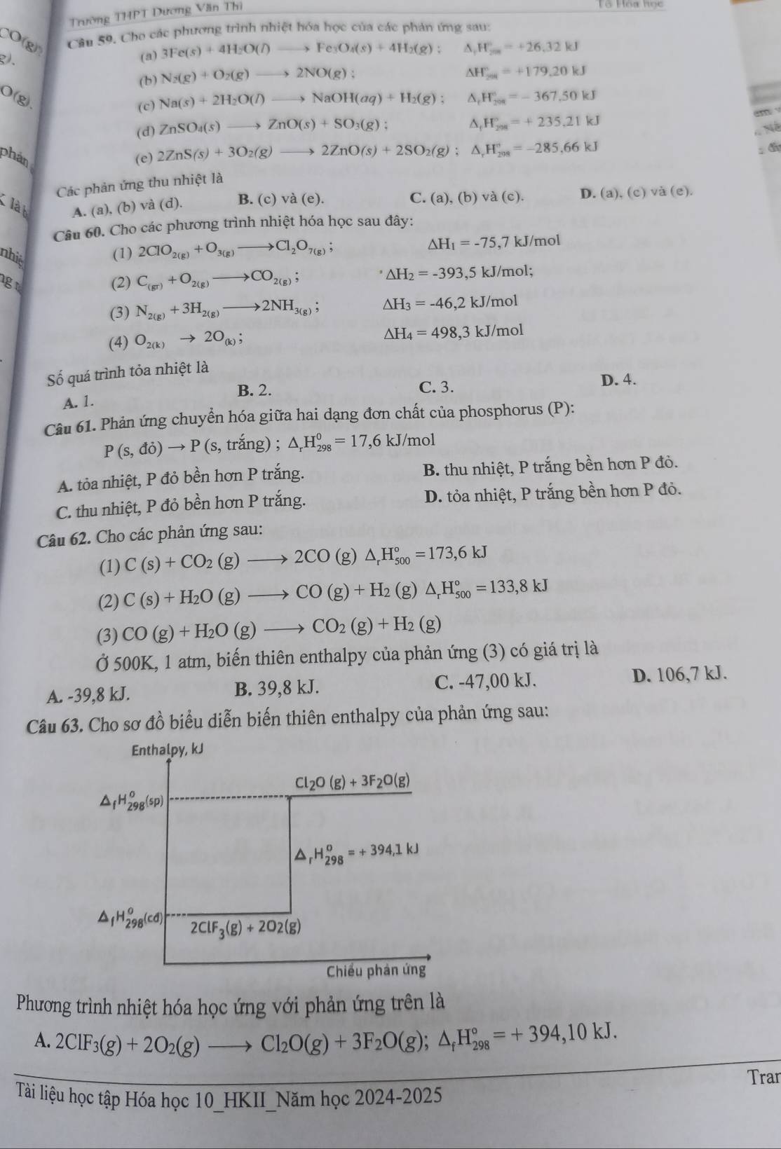 Trường THPT Dương Văn Thi
CO(g) Cầu 59, Cho các phương trình nhiệt hóa học của các phản ứng sau:
g).
(a) 3Fe(s)+4H_2O(l)to Fe_3O_4(s)+4H_2(g): ^ H_(2m)°=+26.32kJ
(b) N_2(g)+O_2(g)to 2NO(g):
KH_20=+179.20kJ
O(g)
(c) Na(s)+2H_2O(l)to NaOH(aq)+H_2(g); ^ ,H_(201)°=-367.50kJ
(d) ZnSO_4(s)to ZnO(s)+SO_3(g);
△, H_(298)°=+235,21kJ
an
Né
phản (e) 2ZnS(s)+3O_2(g)to 2ZnO(s)+2SO_2(g);△ _rH_(208)°=-285,66kJ
đin
Các phản ứng thu nhiệt là
là h A. (a), (b) và (d). B. (c) và (e).
C. (a),(b)va(c). D. (a),(c)va(e),
Câu 60. Cho các phương trình nhiệt hóa học sau đây:
△ H_1=-75,7kJ/mol
nhiệ
(1) 2ClO_2(g)+O_3(g)to Cl_2O_7(g);
gu (2) C_(gr)+O_2(g)to CO_2(g)
△ H_2=-393,5kJ/mol;
(3) N_2(g)+3H_2(g)to 2NH_3(g); △ H_3=-46,2kJ/mol
(4) O_2(k)to 2O_(k);
△ H_4=498,3kJ/mol
Số quá trình tỏa nhiệt là
B. 2. C. 3. D. 4.
A. 1.
Câu 61. Phản ứng chuyển hóa giữa hai dạng đơn chất của phosphorus (P):
P(s,di)to P(s, trang). △ _rH_(298)^0=17,6kJ/mol
A. tỏa nhiệt, P đỏ bền hơn P trắng. B. thu nhiệt, P trắng bền hơn P đỏ.
C. thu nhiệt, P đỏ bền hơn P trắng. D. tỏa nhiệt, P trắng bền hơn P đỏ.
Câu 62. Cho các phản ứng sau:
(1) C(s)+CO_2(g)to 2CO(g)△ _rH_(500)°=173,6kJ
(2) C(s)+H_2O(g)to CO(g)+H_2(g)△ _rH_(500)°=133,8kJ
(3) CO(g)+H_2O(g)to CO_2(g)+H_2(g)
Ở 500K, 1 atm, biến thiên enthalpy của phản ứng (3) có giá trị là
A. -39,8 kJ. B. 39,8 kJ. C. -47,00 kJ. D. 106,7 kJ.
Câu 63. Cho sơ đồ biểu diễn biến thiên enthalpy của phản ứng sau:
Enthalpy, kJ
Cl_2O(g)+3F_2O(g)
△ _fH_(298)^o(sp)
△ _rH_(298)^o=+394,1kJ
△ _fH_(298)^o(cd) 2ClF_3(g)+2O2(g)
Chiều phản ứng
Phương trình nhiệt hóa học ứng với phản ứng trên là
A. 2ClF_3(g)+2O_2(g)to Cl_2O(g)+3F_2O(g);△ _fH_(298)°=+394,10kJ.
Tran
Tài liệu học tập Hóa học 10_HKII_Năm học 2024-2025