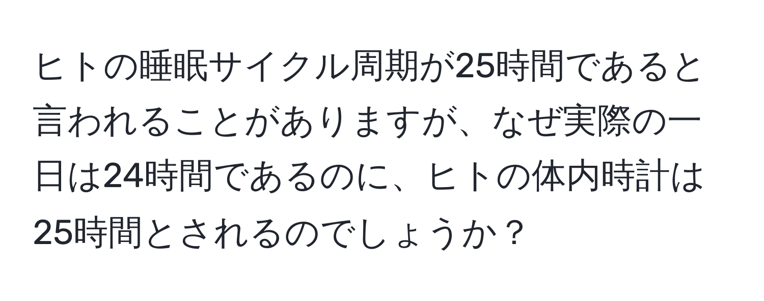 ヒトの睡眠サイクル周期が25時間であると言われることがありますが、なぜ実際の一日は24時間であるのに、ヒトの体内時計は25時間とされるのでしょうか？