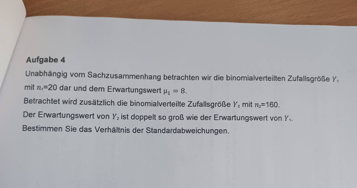 Aufgabe 4 
Unabhängig vom Sachzusammenhang betrachten wir die binomialverteilten Zufallsgröße Y, 
mit n_1=20 dar und dem Erwartungswert mu _1=8. 
Betrachtet wird zusätzlich die binomialverteilte Zufallsgröße Y_2 mit n_2=160. 
Der Erwartungswert von Y_2 ist doppelt so groß wie der Erwartungswert von Y_1. 
Bestimmen Sie das Verhältnis der Standardabweichungen.