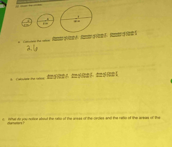 Given the orcles: 
C 
3 im 
meter of Ciole A Dismeter of Cirole T Diameter of Cirole T 
a. Calculate the ratios: Dunater of Corile C+ Dianater of Corile C+ Dianeter of Corcle A 
Area of Cirole A Arsa of Cinole T Area of Cirole T 
b. Calculate the ratics: Area of Cinde C1 Area of Crele C1 Area of Cirele A 
c. What do you notice about the ratio of the areas of the circles and the ratio of the areas of the 
diameters ?