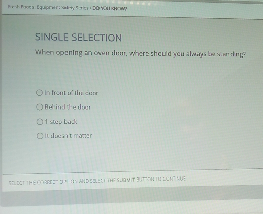 Fresh Foods: Equipment Safety Series / DO YOU KNOW?
SINGLE SELECTION
When opening an oven door, where should you always be standing?
In front of the door
Behind the door
1 step back
It doesn't matter
SELECT THE CORRECT OPTION AND SELECT THE SUBMIT BUTTON TO CONTINUE