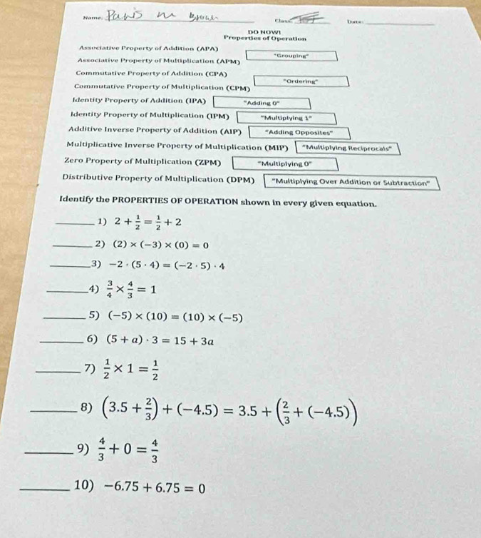 Name_ Class _Dat=_ 
Properties of Operation DO NOWI 
Associative Property of Addition (APA) 
Associative Property of Multiplication (APM) 'Grouping" 
Commutative Property of Addition (CPA) 
Commutative Property of Multiplication (CPM) ''Ordering' 
Identity Property of Addition (IPA) '''Adding 0°
Identity Property of Multiplication (IPM) 'Multiptying 1°
Additive Inverse Property of Addition (AIP) ''Adding Opposites'' 
Multiplicative Inverse Property of Multiplication (MIP) 'Multiplying Reciprocals" 
Zero Property of Multiplication (ZPM) "Multiplying 0°
Distributive Property of Multiplication (DPM) ''Multiplying Over Addition or Subtraction'' 
Identify the PROPERTIES OF OPERATION shown in every given equation. 
_1) 2+ 1/2 = 1/2 +2
_2) (2)* (-3)* (0)=0
_3) -2· (5· 4)=(-2· 5)· 4
_4)  3/4 *  4/3 =1
_5) (-5)* (10)=(10)* (-5)
_6) (5+a)· 3=15+3a
_7)  1/2 * 1= 1/2 
_8) (3.5+ 2/3 )+(-4.5)=3.5+( 2/3 +(-4.5))
_9)  4/3 +0= 4/3 
_10) -6.75+6.75=0