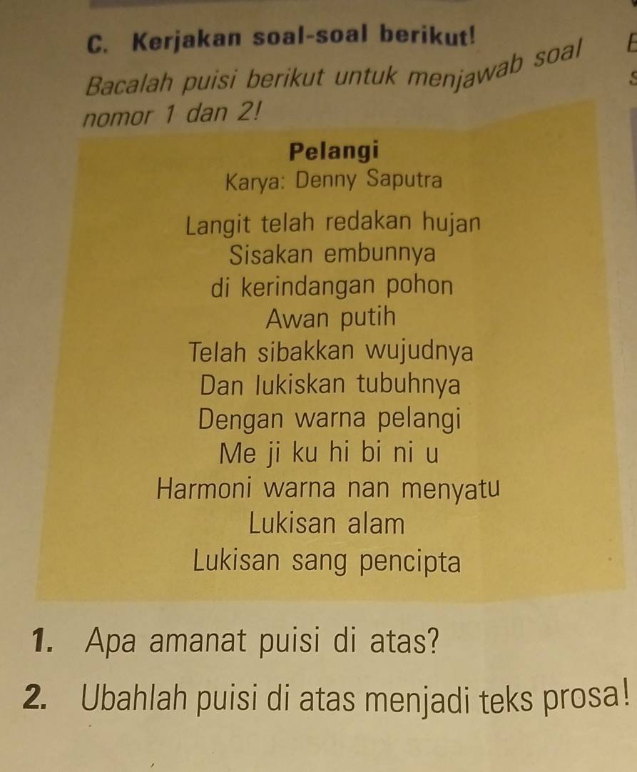 Kerjakan soal-soal berikut! 
Bacalah puisi berikut untuk menjawab soal 
s 
nomor 1 dan 2! 
Pelangi 
Karya: Denny Saputra 
Langit telah redakan hujan 
Sisakan embunnya 
di kerindangan pohon 
Awan putih 
Telah sibakkan wujudnya 
Dan Iukiskan tubuhnya 
Dengan warna pelangi 
Me ji ku hi bi ni u 
Harmoni warna nan menyatu 
Lukisan alam 
Lukisan sang pencipta 
1. Apa amanat puisi di atas? 
2. Ubahlah puisi di atas menjadi teks prosa!