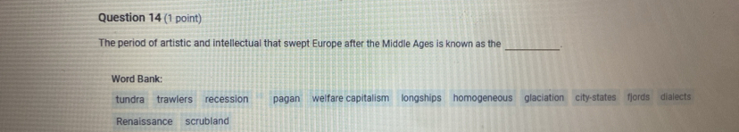 The period of artistic and intellectual that swept Europe after the Middle Ages is known as the .
Word Bank:
tundra trawlers recession pagan welfare capitalism longships homogeneous glaciation city-states fjords dialects
Renaissance scrubland