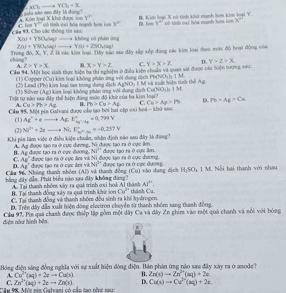 +XCl_2to YCl_2+X.
biểu nào sau đây là đúng?
A. Kim loại X khử được ion Y^(2+). B. Kim loại X có tính khử mạnh hơn kim loại Y.
C. Ion Y^(3+) có tính oxi hóa mạnh hơn ion X^(2+). D. Ion Y^(2+) có tính oxi hóa mạnh hơn ion X^(2+).
Câu 93. Cho các thông tin sau:
X(s)+YSO_4(aq)to không có phản ứng
Z(s)+YSO_4(aq)to Y(s)+ZSO_4(aq)
Trong đó, X, Y, Ž là các kim loại. Dãy nào sau đây sắp xếp đúng các kim loại theo mức độ hoạt động của
chúng? Y>Z>X.
A. Z>Y>X. B. X>Y>Z. C. Y>X>Z. D.
Câu 94. Một học sinh thực hiện ba thí nghiệm ở điều kiện chuẩn và quan sát được các hiện tượng sau:
(1) Copper (Cu) kim loại không phản ứng với dung dịch Pb(NO_3)_21M.
(2) Lead (Pb) kim loại tan trong dung dịch AgNO_3 1 M và xuất hiện tinh thể Ag.
(3) Silver (Ag) kim loại không phản ứng với dung dịch Cu(NO_3): 1 M.
Trật tự nào sau đây thể hiện đúng mức độ khử của ba kim loại?
A. Cu>Pb>Ag. B. Pb>Cu>Ag. C. Cu>Ap>Pb. D. Pb>Ag>Cu.
Câu 95. Một pin Galvani được cấu tạo bởi hai cặp oxi hoá - khử sau:
(1) Ag^++eto Ag;E_Ag^+/Ag^circ =0,799V
(2) Ni^(2+)+2eto Ni; E_Ni^(2+)/Ni°=-0,257V
Khi pin làm việc ở điều kiện chuẩn, nhận định nào sau đây là đúng?
A. Ag được tạo ra ở cực dương, Ni được tạo ra ở cực âm.
B. Ag được tạo ra ở cực dương, Ni^(2+) được tạo ra ở cực âm.
C. Ag^+ được tạo ra ở cực âm và Ni được tạo ra ở cực dương.
D. Ag^+ được tạo ra ở cực âm và Ni^(2+) được tạo ra ở cực dương.
Câu 96. Nhúng thanh nhôm (Al) và thanh đồng (Cu) vào dung dịch H_2SO_41M 1. Nối hai thanh với nhau
bằng dây dẫn. Phát biểu nào sau đây không đúng?
A. Tại thanh nhôm xảy ra quá trình oxi hoá Al thành Al^(3+).
B. Tại thanh đồng xảy ra quá trình khử ion Cu^(2+) thành Cu.
C. Tại thanh đồng và thanh nhôm đều sinh ra khí hydrogen.
D. Trên dây dẫn xuất hiện dòng electron chuyền từ thanh nhôm sang thanh đồng.
Câu 97. Pin quả chanh được thiếp lập gồm một dây Cu và dây Zn ghim vào một quả chanh và nối với bóng
điện như hình bên.
Bóng điện sáng đồng nghĩa với sự xuất hiện dòng điện. Bán phản ứng nào sau đây xảy ra ở anode?
A. Cu^(2+)(aq)+2eto Cu(s). B. Zn(s)to Zn^(2+)(aq)+2e.
C. Zn^(2+)(aq)+2eto Zn(s). D. Cu(s)to Cu^(2+)(aq)+2e.
Câu 98. Một pin Galvani có cầu tao như sau: