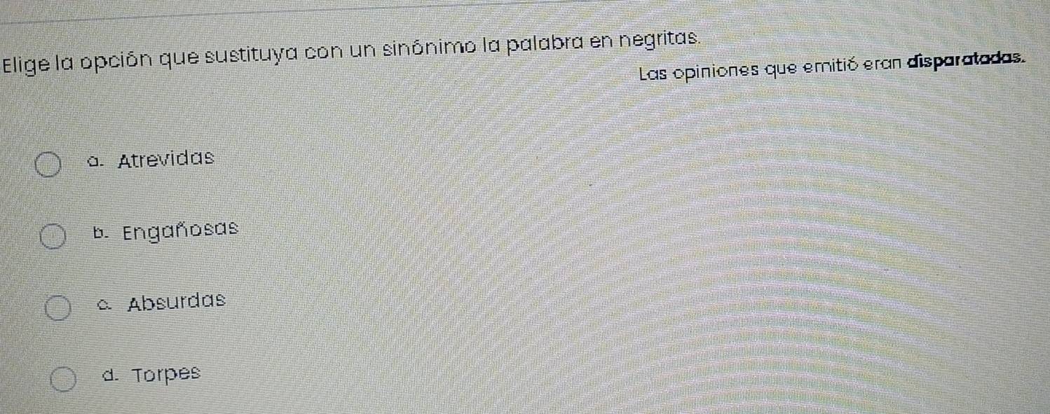 Elige la opción que sustituya con un sinónimo la palabra en negritas.
Las opiniones que emitió eran disparatadas.
a. Atrevidas
b. Engañosas
c Absurdas
d. Torpes