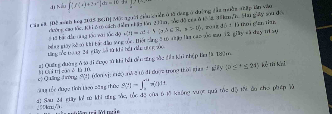 d) Nếu ∈tlimits _0^(2(f(x)+3x^2))dx=10 thi ∈tlimits _0(x)ax
Câu 60. [Để minh hoạ 2025 BGD] Một người điều khiển ô tô đang ở dường dẫn muốn nhập làn vào
đường cao tốc. Khi ô tô cách điểm nhập làn 200m, tốc độ của ô tô là 36km/h. Hai giây sau đó,
ô tô bắt đầu tăng tốc với tốc độ v(t)=at+b(a,b∈ R, a>0) , trong đó t là thời gian tính
bằng giây kể từ khi bắt đầu tăng tốc. Biết rằng ô tô nhập làn cao tốc sau 12 giây và duy trì sự
tăng tốc trong 24 giây kể từ khi bắt đầu tăng tốc.
a) Quãng đường ô tô đi được từ khi bắt đầu tăng tốc đến khi nhập làn là 180m.
b) Giá trị của b là 10.
c) Quãng đường S(t) (đơn vị: mét) mà ô tô đi được trong thời gian t giây (0≤ t≤ 24) kể từ khi
tăng tốc được tính theo công thức S(t)=∈t _0^(24)v(t)dt. 
d) Sau 24 giây kể từ khi tăng tốc, tốc độ của ô tô không vượt quá tốc độ tối đa cho phép là
100km/h.
tghiê m trả lời ngắn