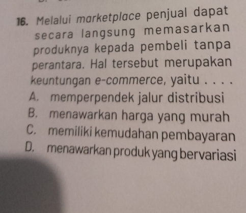 Melalui marketplace penjual dapat
secara langsung memasarkan
produknya kepada pembeli tanpa
perantara. Hal tersebut merupakan
keuntungan e-commerce, yaitu . . . .
A. memperpendek jalur distribusi
B. menawarkan harga yang murah
C. memiliki kemudahan pembayaran
D. menawarkan produk yang bervariasi