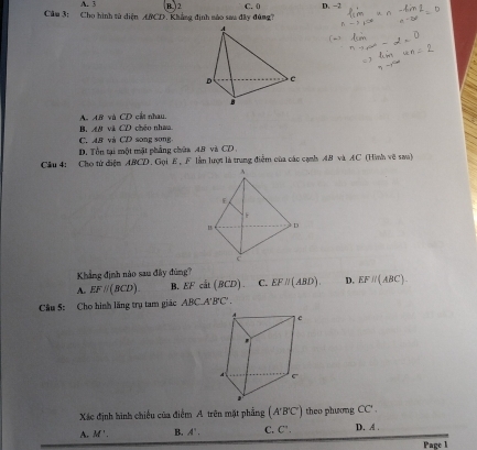 A. 3
Cầm 3: Cho hình tử diện ABCD. Khẳng định mào sau đây đùng? B ) 2 C. 0 D. -2
A. A. 8 và CD cầi nhau.
B. A# và CD chéo nhaa
C. AB và CD song song
D. Tổn tại một mật phẳng chứa 48 và CD
Câu 4: Cho tứ diện ABCD. Gọi E , F lần lượt là trung điểm của các cạnh AB và AC (Hình vẽ sao)
Khẳng định nào sau đây đùng?
A. EFparallel (BCD). B. CE c t(BCD) C. EFparallel (ABD). D. EFparallel (ABC). 
Cầu 5: Cho hình lãng trụ tam giác ABCA'B'C'. 
Xác định hình chiếu của điểm A trên mặt phẳng (A'B'C') theo phương CC'.
A. M'. B. A'. C. C'. D. A.
Page 1