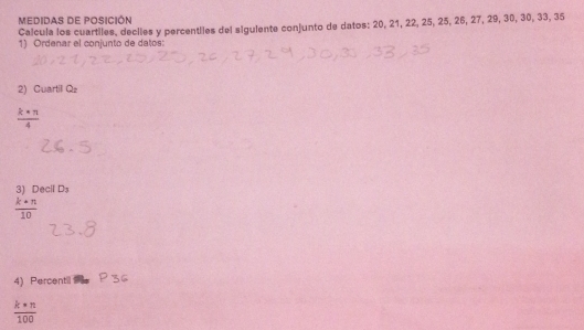 MEDIDAS DE POSICIÓN 
Calcula los cuartiles, deciles y percentiles del siguiente conjunto de datos: 20, 21, 22, 25, 25, 26, 27, 29, 30, 30, 33, 35
1) Ordenar el conjunto de datos: 
2) Cuartil Qz
 k· n/4 
3) Decil D_3
 k· n/10 
4) Percentil
 k· n/100 