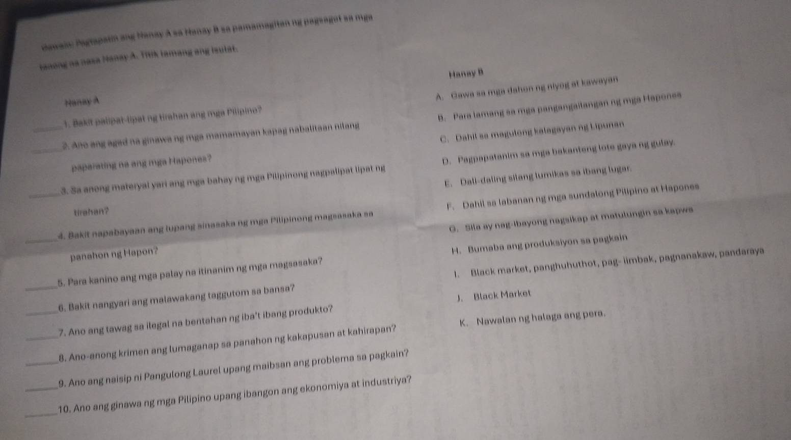 Gawain: Pagrapatin ang Nanay A sa Hanay B sa pamamagitan ng pageagat sa mga
tanong na nasa Manay A. Titik tamang ang Isulat.
Nanay A Hanay B
A. Gawa sa mga dahon ng niyog at kawayan
1. Bakit palipat-lipat ng tirahan ang mga Pilipino?
_2. Ano ang agad na ginawa ng mga mamamayan kapag nabalitaan nilang B. Para lamang sa mga pangangailangan ng mga Hapones
paparating na ang mga Hapones? C. Dahil sa magulong kalagayan ng Lipunan
_3. Sa anong materyal yari ang mga bahay ng mga Pilipinong nagpalipat lipat ng D. Pagpapatanim sa mga bakanteng lote gaya ng gulay.
E. Dali-daling silang lumikas sa ibang lugar.
_4. Bakit napabayaan ang lupang sinasaka ng mga Pilipinong magsasaka sa F. Dahil sa labanan ng mga sundalong Pilipino at Hapones
tirehan?
panahon ng Hapon? G. Sila ay nag-ibayong nagsikap at matulungin sa kapws
_5. Para kanino ang mga palay na itinanim ng mga magsasaka? H. Bumaba ang produksiyon sa pagkain
_6. Bakit nangyari ang malawakang taggutom sa bansa? I. Black market, panghuhuthot, pag- iimbak, pagnanakaw, pandaraya
__7. Ano ang tawag sa ilegal na bentahan ng iba't ibang produkto? J. Black Market
K. Nawalan ng halaga ang pera.
8. Ano-anong krimen ang lumaganap sa panahon ng kakapusan at kahirapan?
_9. Ano ang naisip ni Pangulong Laurel upang maibsan ang problema sa pagkain?
_
_10. Ano ang ginawa ng mga Pilipino upang ibangon ang ekonomiya at industriya?