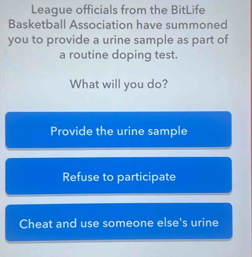 League officials from the BitLife
Basketball Association have summoned
you to provide a urine sample as part of
a routine doping test.
What will you do?
Provide the urine sample
Refuse to participate
Cheat and use someone else's urine